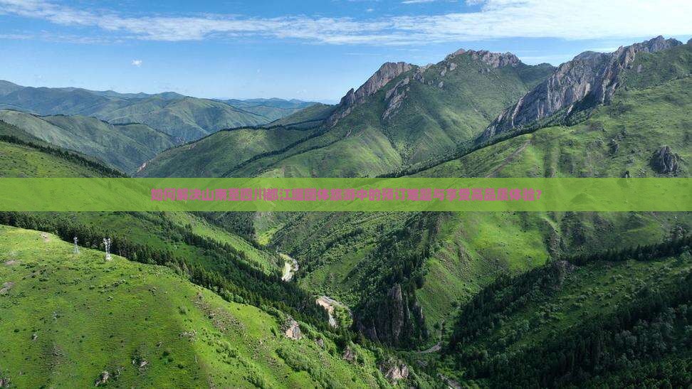 如何解决山南至四川都江堰团体旅游中的预订难题与享受高品质体验？