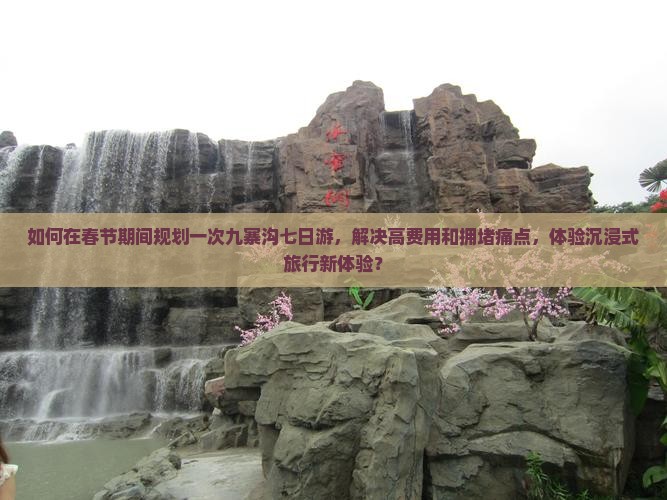 如何在春节期间规划一次九寨沟七日游，解决高费用和拥堵痛点，体验沉浸式旅行新体验？