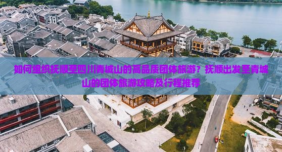 如何组织抚顺至四川青城山的高品质团体旅游？抚顺出发至青城山的团体旅游攻略及行程推荐