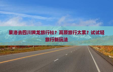 果洛去四川黄龙旅行社？高原旅行太累？试试轻旅行新玩法