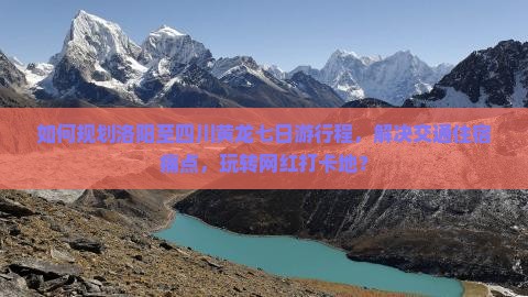 如何规划洛阳至四川黄龙七日游行程，解决交通住宿痛点，玩转网红打卡地？