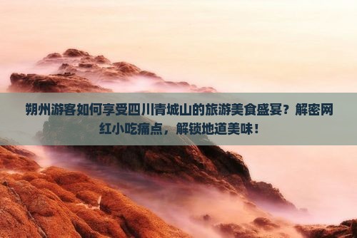 朔州游客如何享受四川青城山的旅游美食盛宴？解密网红小吃痛点，解锁地道美味！