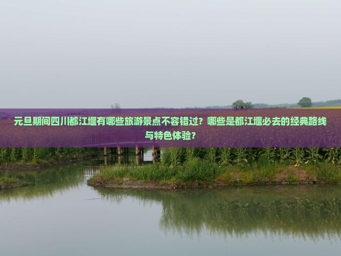 元旦期间四川都江堰有哪些旅游景点不容错过？哪些是都江堰必去的经典路线与特色体验？