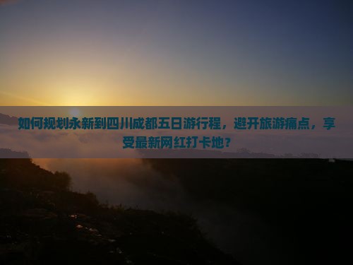 如何规划永新到四川成都五日游行程，避开旅游痛点，享受最新网红打卡地？