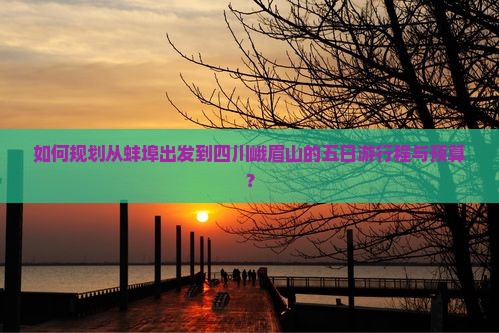 如何规划从蚌埠出发到四川峨眉山的五日游行程与预算？