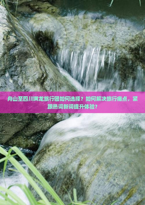 舟山至四川黄龙旅行团如何选择？如何解决旅行痛点，紧跟热词新词提升体验？