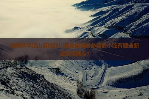 如何从平顶山前往四川黄龙旅游时必尝的小吃有哪些新趋势和痛点？