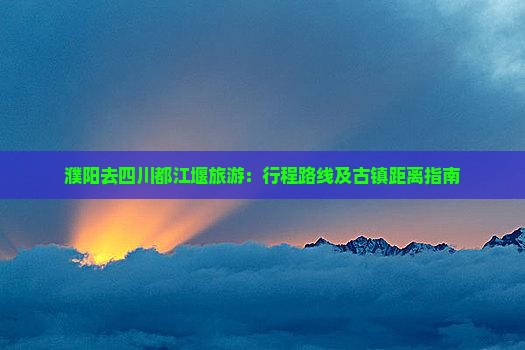 濮阳去四川都江堰旅游：行程路线及古镇距离指南