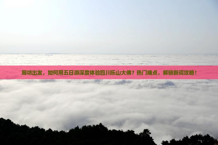 廊坊出发，如何用五日游深度体验四川乐山大佛？热门痛点，解锁新词攻略！