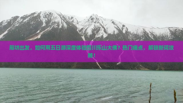 廊坊出发，如何用五日游深度体验四川乐山大佛？热门痛点，解锁新词攻略！