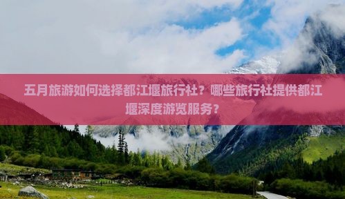 五月旅游如何选择都江堰旅行社？哪些旅行社提供都江堰深度游览服务？