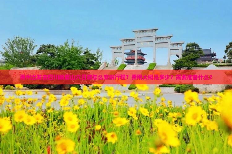 惠州出发去四川峨眉山六日游怎么安排行程？费用大概是多少？需要准备什么？