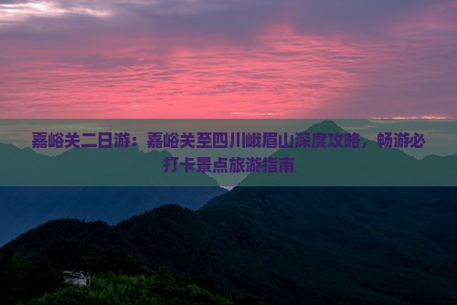 嘉峪关二日游：嘉峪关至四川峨眉山深度攻略，畅游必打卡景点旅游指南