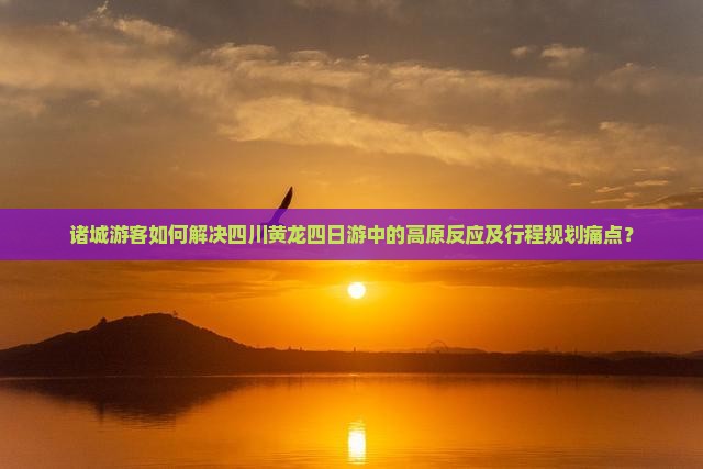 诸城游客如何解决四川黄龙四日游中的高原反应及行程规划痛点？