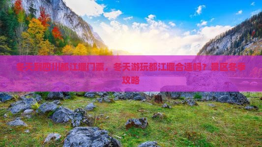 冬天到四川都江堰门票，冬天游玩都江堰合适吗？景区冬季攻略
