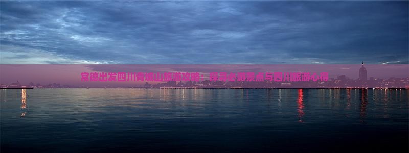 常德出发四川青城山旅游攻略：探寻必游景点与四川旅游心得