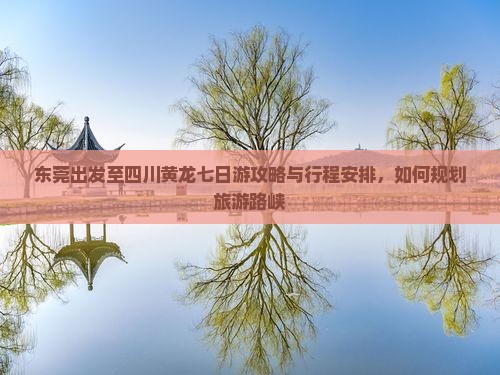 东莞出发至四川黄龙七日游攻略与行程安排，如何规划旅游路峡