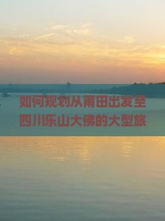 如何规划从莆田出发至四川乐山大佛的大型旅游团行程与预订指南？