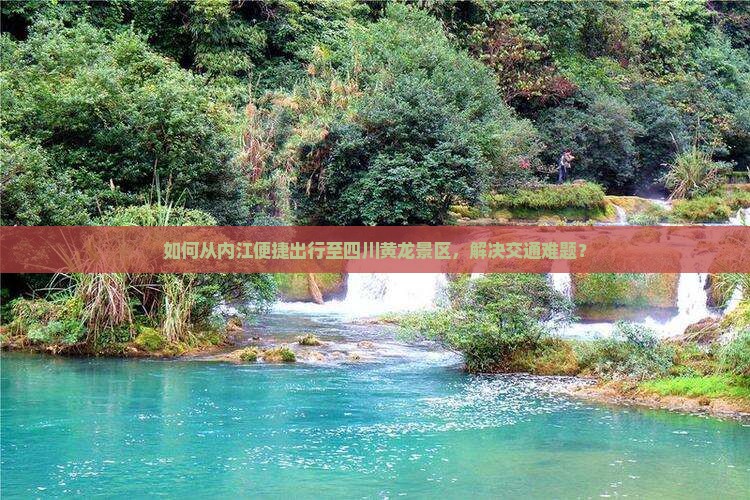 如何从内江便捷出行至四川黄龙景区，解决交通难题？