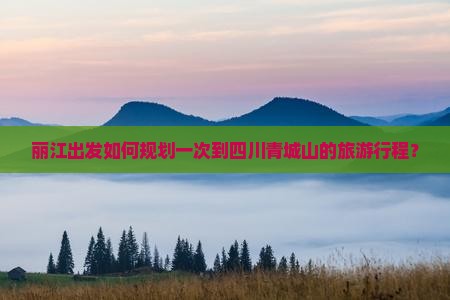 丽江出发如何规划一次到四川青城山的旅游行程？