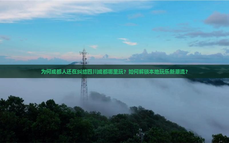 为何成都人还在纠结四川成都哪里玩？如何解锁本地玩乐新潮流？