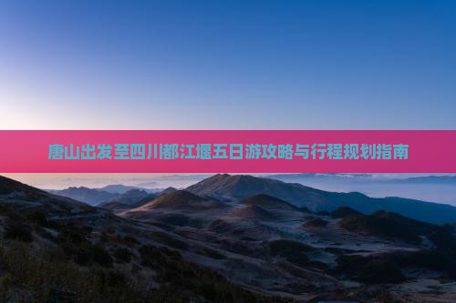 唐山出发至四川都江堰五日游攻略与行程规划指南