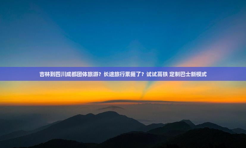 吉林到四川成都团体旅游？长途旅行累瘫了？试试高铁+定制巴士新模式