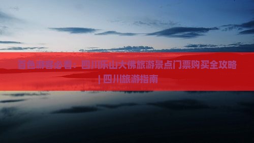 百色游客必看：四川乐山大佛旅游景点门票购买全攻略 | 四川旅游指南