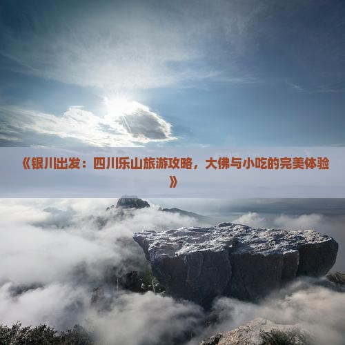 《银川出发：四川乐山旅游攻略，大佛与小吃的完美体验》