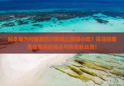 阿泰勒为何偏爱四川青城山旅游小吃？探寻隐藏美食背后的痛点与热词新趋势！