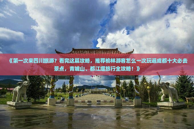 《第一次来四川旅游？看完这篇攻略，推荐榆林游客怎么一次玩遍成都十大必去景点，青城山、都江堰旅行全攻略！》