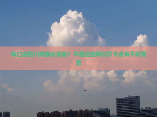 海口去四川成都必去地？不懂这些网红打卡点真不好意思