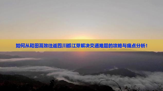 如何从和田高效往返四川都江芽解决交通难题的攻略与痛点分析！