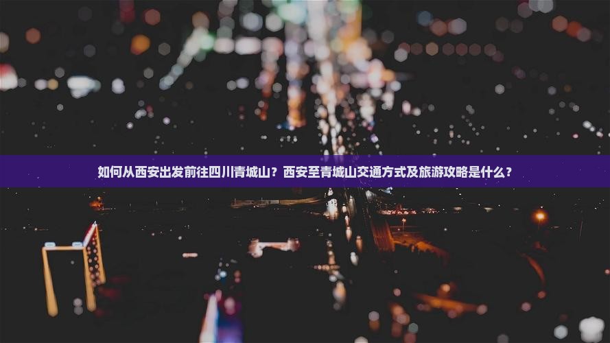 如何从西安出发前往四川青城山？西安至青城山交通方式及旅游攻略是什么？