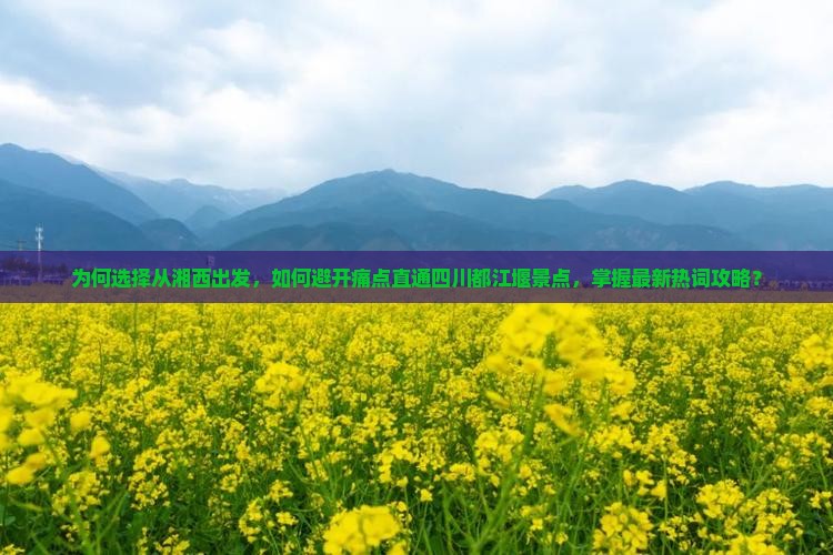 为何选择从湘西出发，如何避开痛点直通四川都江堰景点，掌握最新热词攻略？