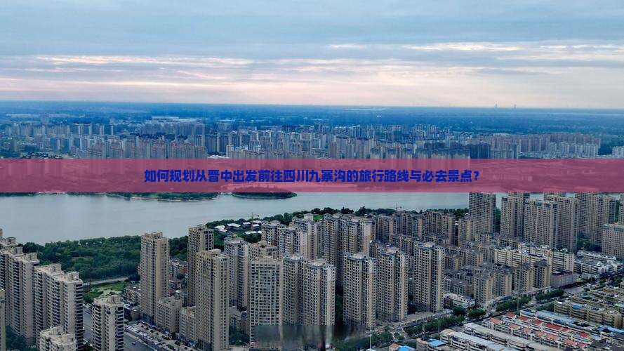 如何规划从晋中出发前往四川九寨沟的旅行路线与必去景点？