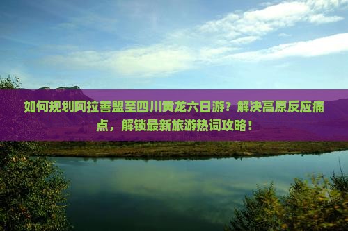 如何规划阿拉善盟至四川黄龙六日游？解决高原反应痛点，解锁最新旅游热词攻略！