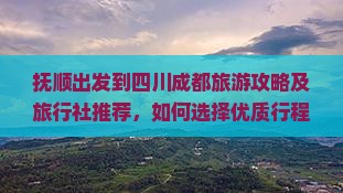 抚顺出发到四川成都旅游攻略及旅行社推荐，如何选择优质行程与服务？