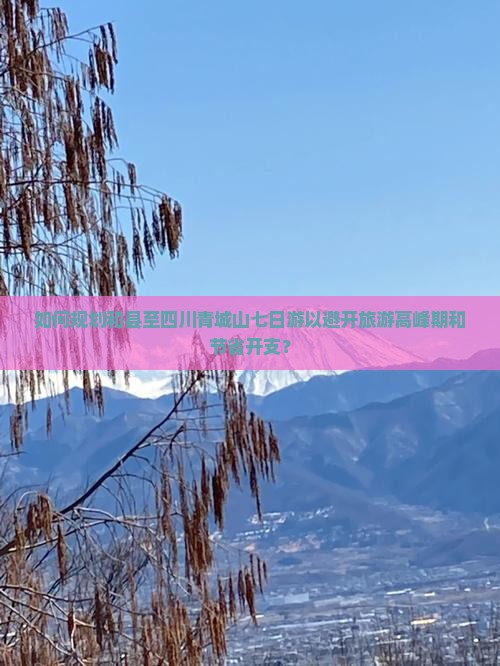 如何规划和县至四川青城山七日游以避开旅游高峰期和节省开支？
