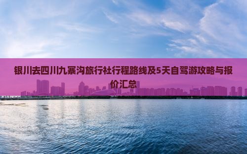 银川去四川九寨沟旅行社行程路线及5天自驾游攻略与报价汇总