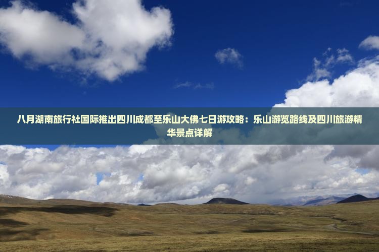 八月湖南旅行社国际推出四川成都至乐山大佛七日游攻略：乐山游览路线及四川旅游精华景点详解