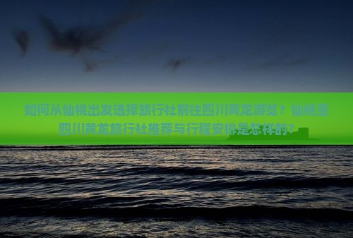 如何从仙桃出发选择旅行社前往四川黄龙游览？仙桃至四川黄龙旅行社推荐与行程安排是怎样的？