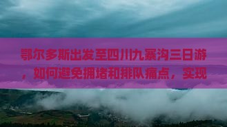 鄂尔多斯出发至四川九寨沟三日游，如何避免拥堵和排队痛点，实现畅游体验？
