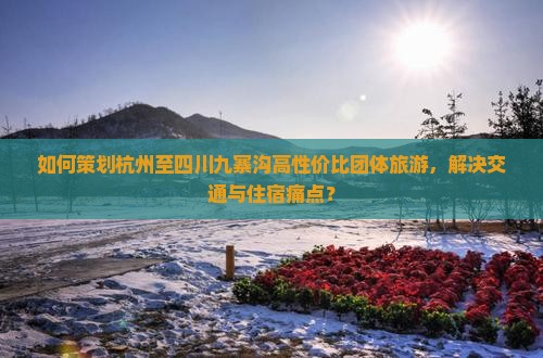 如何策划杭州至四川九寨沟高性价比团体旅游，解决交通与住宿痛点？