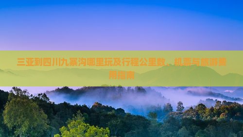 三亚到四川九寨沟哪里玩及行程公里数、机票与旅游费用指南 三亚到四川九寨沟哪里玩及行程公里数、机票与旅游费用指南
