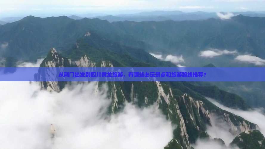 从荆门出发到四川黄龙旅游，有哪些必玩景点和旅游路线推荐？