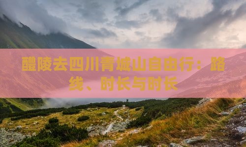 醴陵去四川青城山自由行：路线、时长与时长
