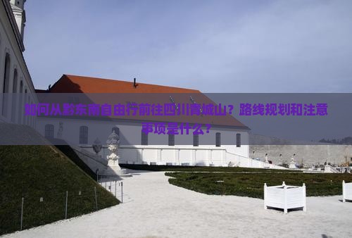 如何从黔东南自由行前往四川青城山？路线规划和注意事项是什么？