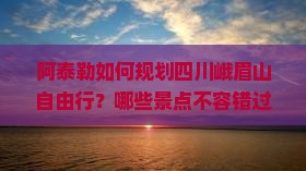 阿泰勒如何规划四川峨眉山自由行？哪些景点不容错过？自由团攻略详解