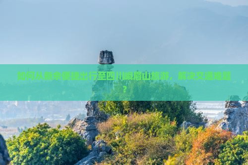 如何从新余便捷出行至四川峨眉山旅游，解决交通难题？
